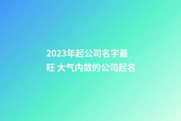 2023年起公司名字最旺 大气内敛的公司起名